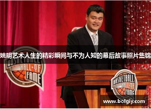 姚明艺术人生的精彩瞬间与不为人知的幕后故事照片集锦