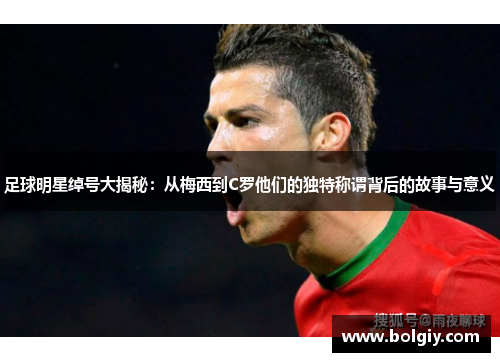 足球明星绰号大揭秘：从梅西到C罗他们的独特称谓背后的故事与意义