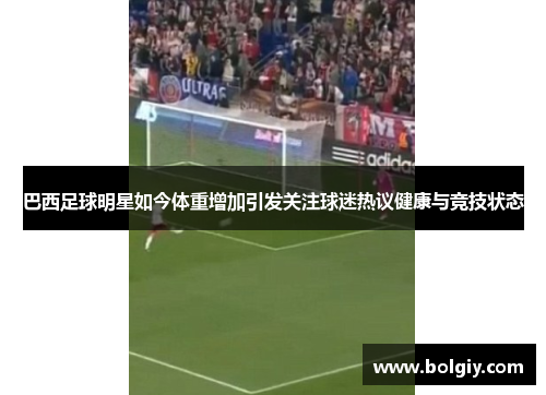 巴西足球明星如今体重增加引发关注球迷热议健康与竞技状态