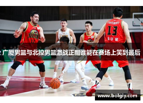 广厦男篮与北控男篮激战正酣谁能在赛场上笑到最后